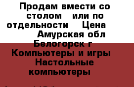 Продам вмести со столом , или по отдельности  › Цена ­ 15 000 - Амурская обл., Белогорск г. Компьютеры и игры » Настольные компьютеры   